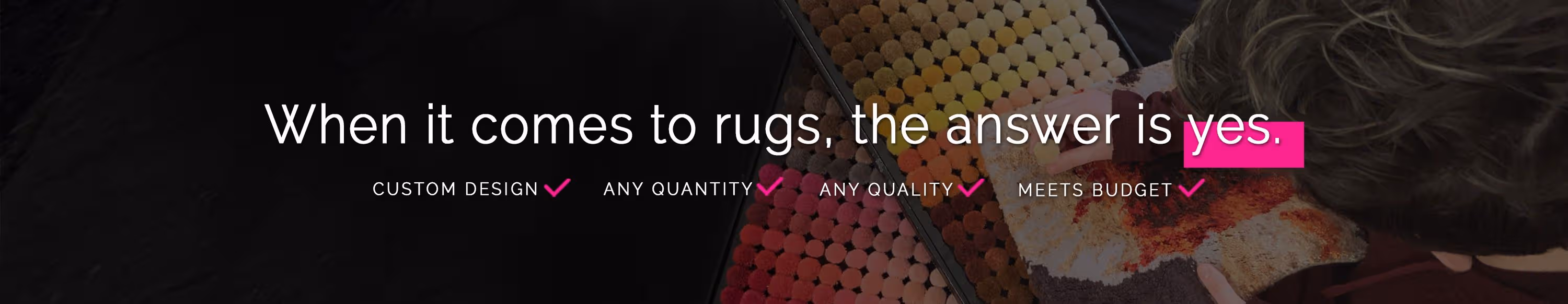 When it comes to rugs, the answer is yes. Custom designs? Any quality? Meets budget? One piece? Large orders? Small orders? Yes.