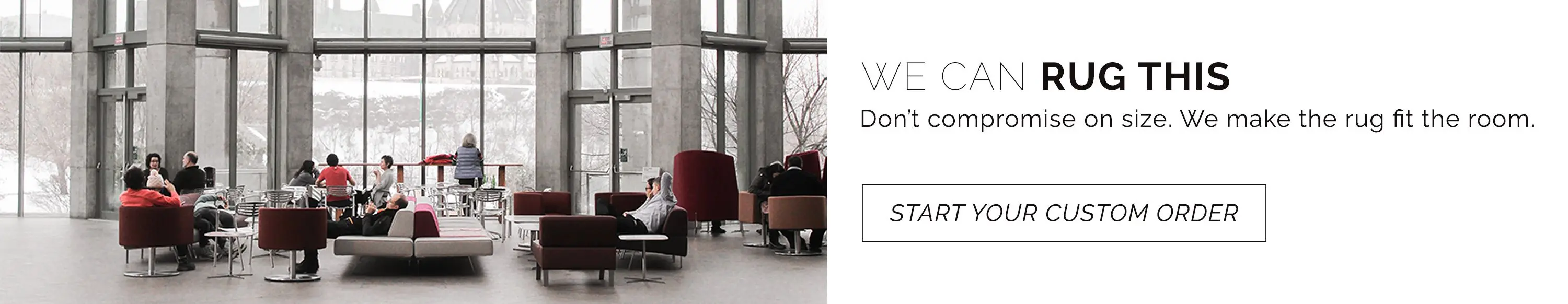 Don't compromise on size. We make the rug fit the room. Start your custom rug order.