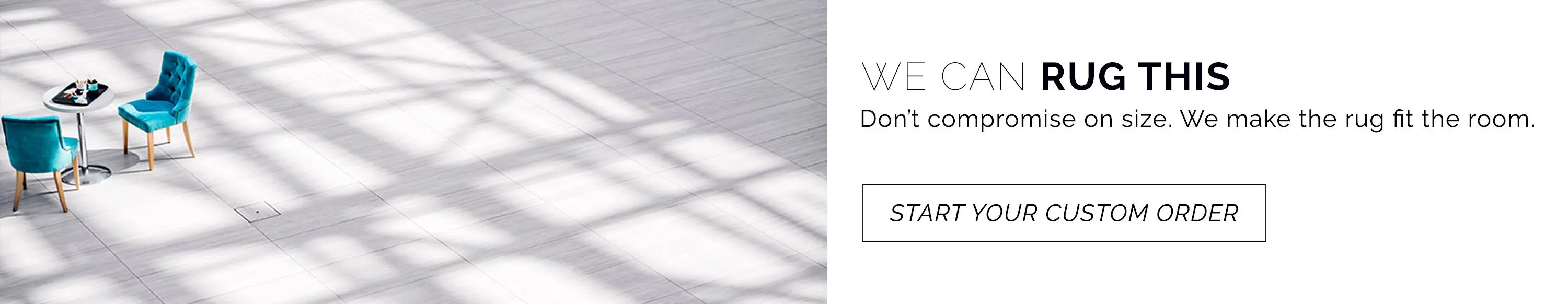 Don't compromise on size. We make the rug fit the room. Start your custom rug order.